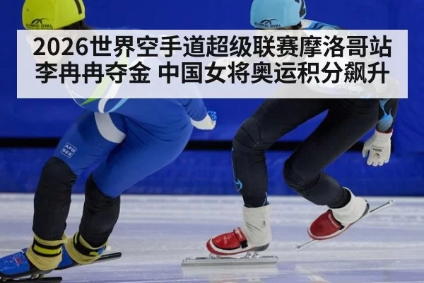 2026世界空手道超级联赛摩洛哥站李冉冉夺金 中国女将奥运积分飙升