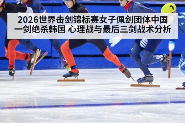 2026世界击剑锦标赛女子佩剑团体中国一剑绝杀韩国 心理战与最后三剑战术分析