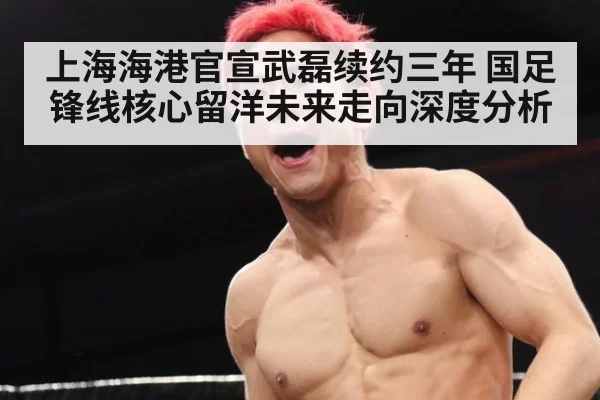 上海海港官宣武磊续约三年 国足锋线核心留洋未来走向深度分析