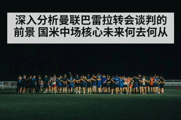 深入分析曼联巴雷拉转会谈判的前景 国米中场核心未来何去何从