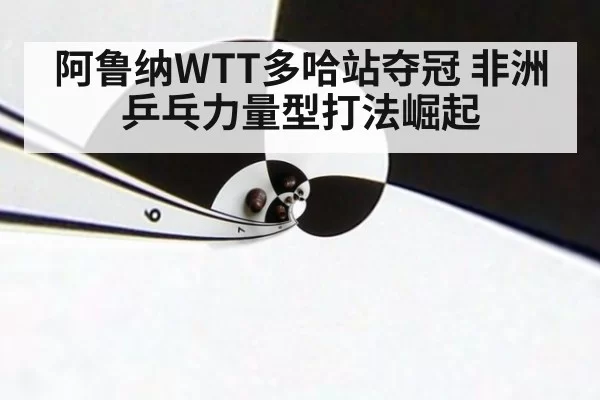 阿鲁纳WTT多哈站夺冠 非洲乒乓力量型打法崛起