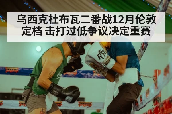 乌西克杜布瓦二番战12月伦敦定档 击打过低争议决定重赛