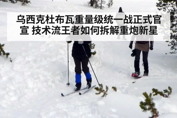 乌西克杜布瓦重量级统一战正式官宣 技术流王者如何拆解重炮新星