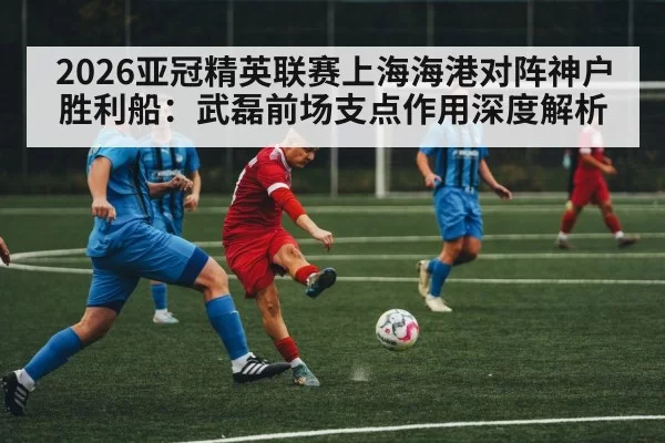 2026亚冠精英联赛上海海港对阵神户胜利船：武磊前场支点作用深度解析